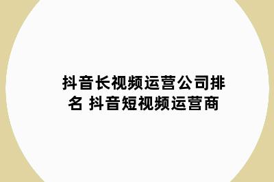 抖音长视频运营公司排名 抖音短视频运营商